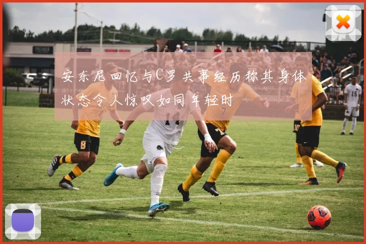 安东尼回忆与C罗共事经历称其身体状态令人惊叹如同年轻时