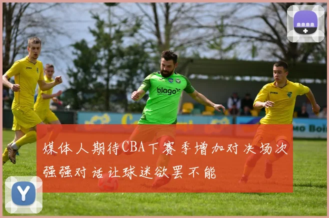 媒体人期待CBA下赛季增加对决场次强强对话让球迷欲罢不能