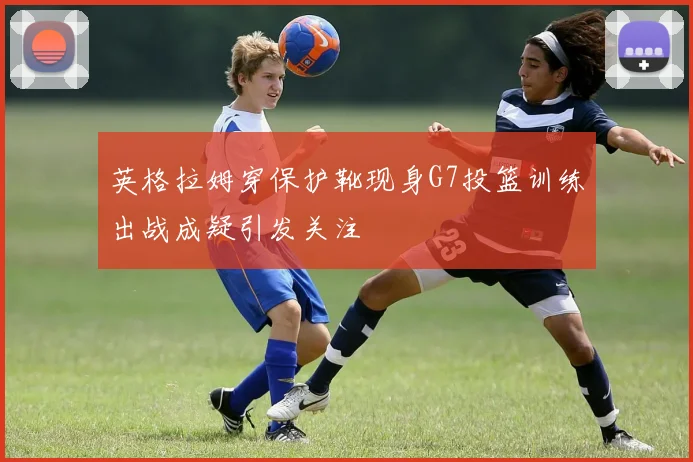 英格拉姆穿保护靴现身G7投篮训练出战成疑引发关注