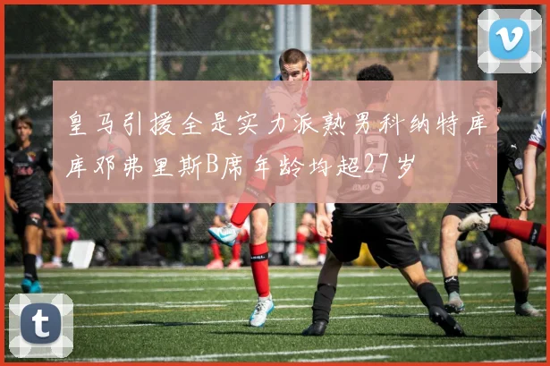 皇马引援全是实力派熟男科纳特库库邓弗里斯B席年龄均超27岁