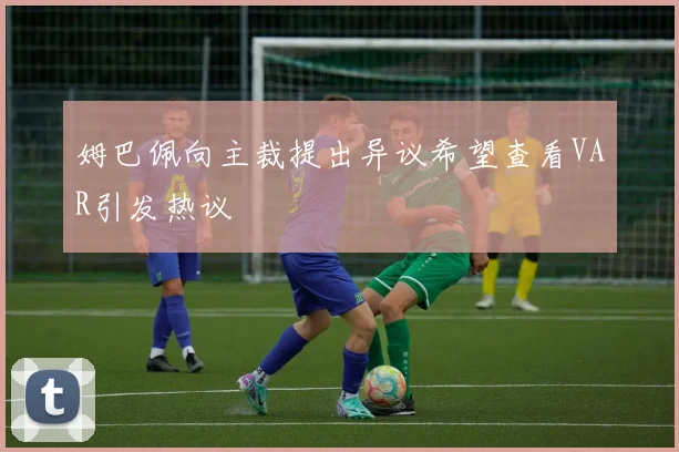 姆巴佩向主裁提出异议希望查看VAR引发热议