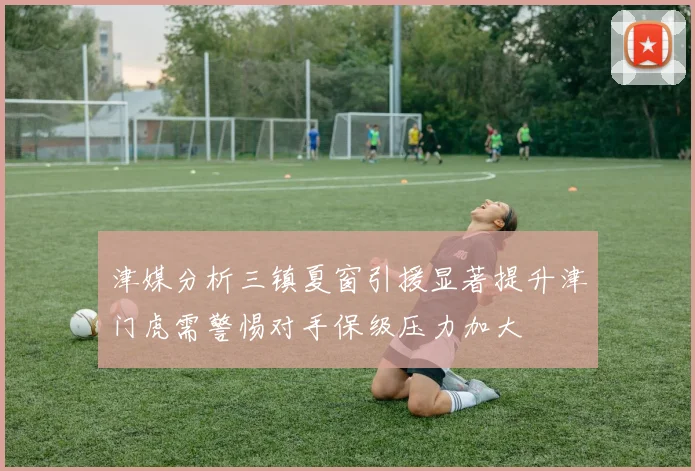 津媒分析三镇夏窗引援显著提升津门虎需警惕对手保级压力加大