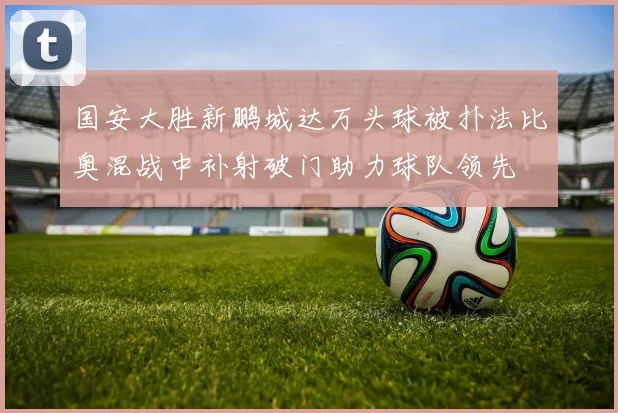 国安大胜新鹏城达万头球被扑法比奥混战中补射破门助力球队领先