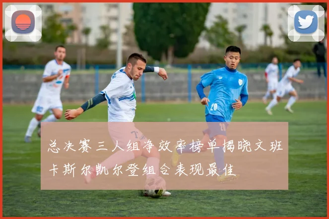 总决赛三人组净效率榜单揭晓文班卡斯尔凯尔登组合表现最佳