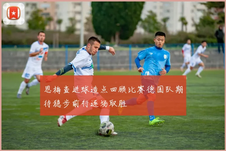 恩梅查进球造点回顾比赛德国队期待稳步前行逐场取胜