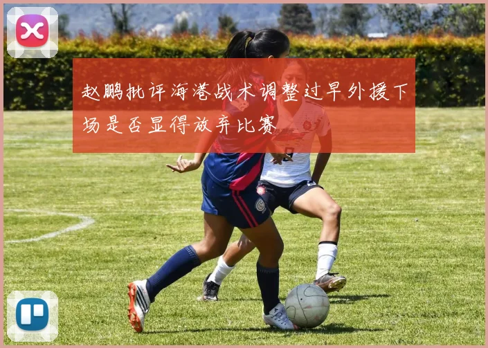 赵鹏批评海港战术调整过早外援下场是否显得放弃比赛