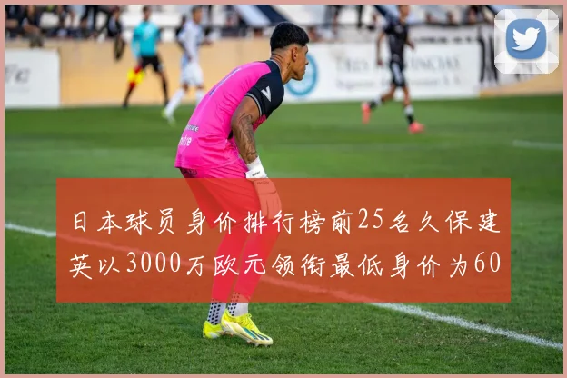 日本球员身价排行榜前25名久保建英以3000万欧元领衔最低身价为600万欧元