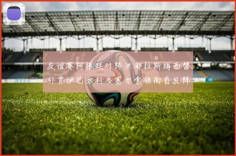 友谊赛阿根廷对阵洪都拉斯梅西替补贾伊巴尔科洛塞尔索领衔首发阵容
