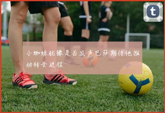 小蜘蛛犹豫是否发声巴萨期待他推动转会进程
