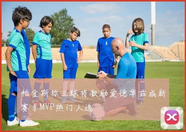 帕金斯称三球将激励爱德华兹成新赛季MVP热门人选