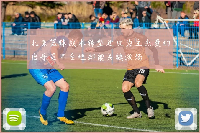 北京篮球战术转型进攻为主杰曼的出手虽不合理却能关键救场