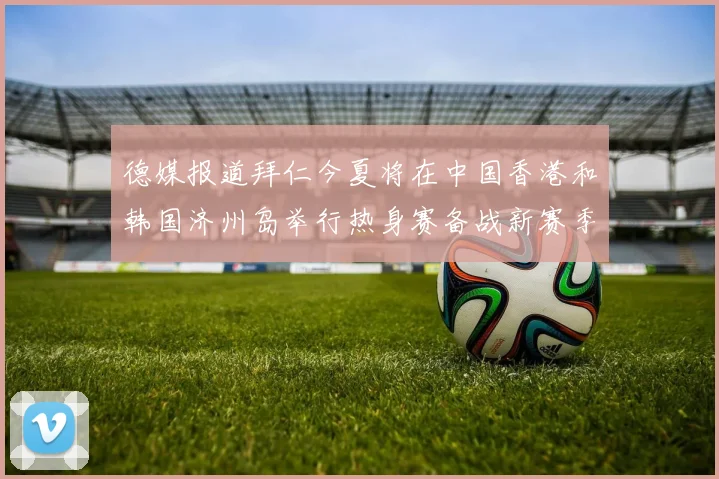 德媒报道拜仁今夏将在中国香港和韩国济州岛举行热身赛备战新赛季