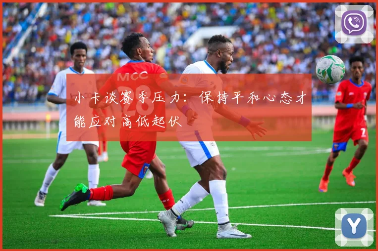 小卡谈赛季压力：保持平和心态才能应对高低起伏
