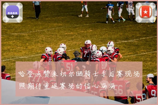 哈登点赞米切尔晒骑士季后赛现场照期待重返赛场的信心满满
