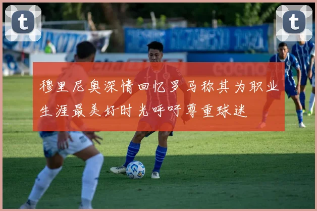 穆里尼奥深情回忆罗马称其为职业生涯最美好时光呼吁尊重球迷