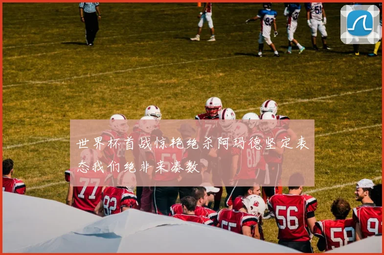 世界杯首战惊艳绝杀阿玛德坚定表态我们绝非来凑数