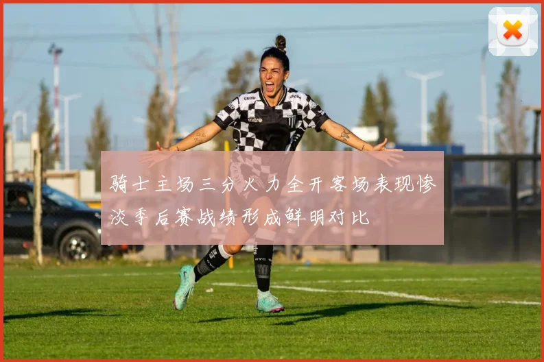 骑士主场三分火力全开客场表现惨淡季后赛战绩形成鲜明对比