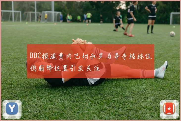BBC报道费内巴切和罗马争夺格林伍德前锋位置引发关注