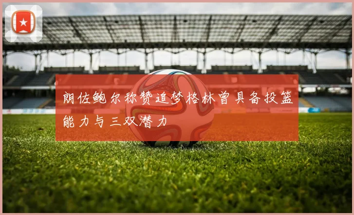 朗佐鲍尔称赞追梦格林曾具备投篮能力与三双潜力
