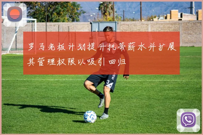 罗马老板计划提升托蒂薪水并扩展其管理权限以吸引回归