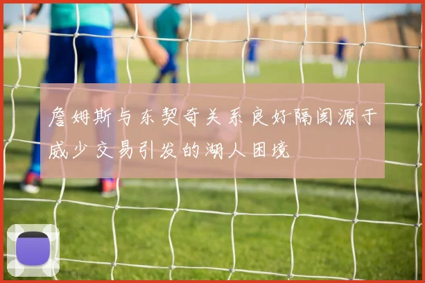 詹姆斯与东契奇关系良好隔阂源于威少交易引发的湖人困境