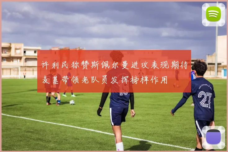 许利民称赞斯佩尔曼进攻表现期待麦基带领老队员发挥榜样作用