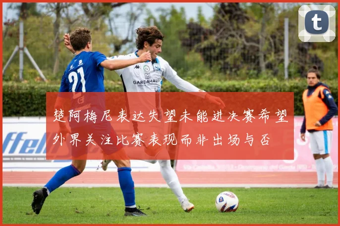 楚阿梅尼表达失望未能进决赛希望外界关注比赛表现而非出场与否