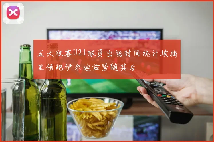 五大联赛U21球员出场时间统计埃梅里领跑伊尔迪兹紧随其后
