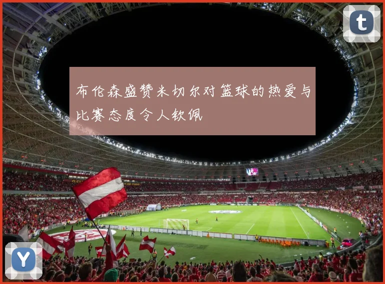 布伦森盛赞米切尔对篮球的热爱与比赛态度令人钦佩