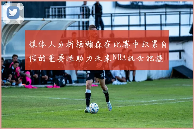 媒体人分析杨瀚森在比赛中积累自信的重要性助力未来NBA机会把握
