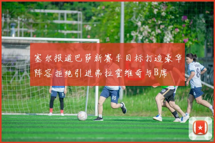 塞尔报道巴萨新赛季目标打造豪华阵容拒绝引进弗拉霍维奇与B席