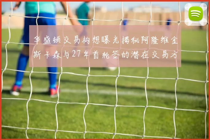 华盛顿交易构想曝光揭秘阿隆维金斯卡森与27年首轮签的潜在交易方案