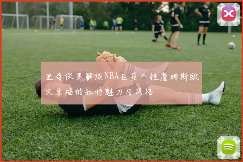 里奇保罗解读NBA巨星个性詹姆斯欧文乐福的独特魅力与风格
