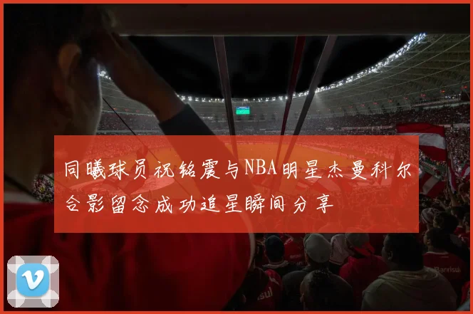 同曦球员祝铭震与NBA明星杰曼科尔合影留念成功追星瞬间分享