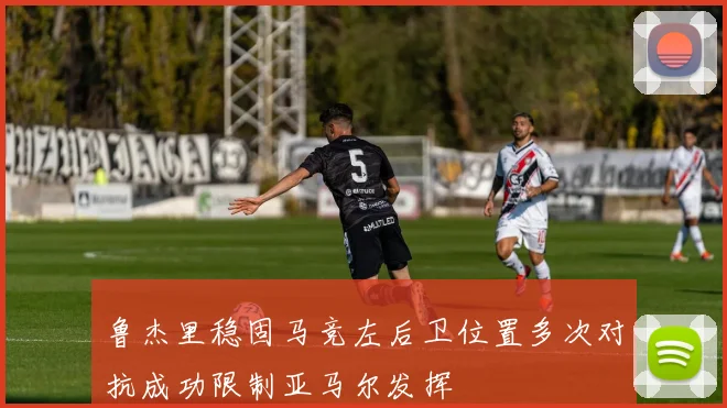 鲁杰里稳固马竞左后卫位置多次对抗成功限制亚马尔发挥