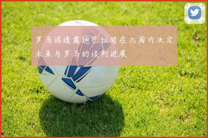 罗马诺透露迪巴拉将在几周内决定未来与罗马的谈判进展