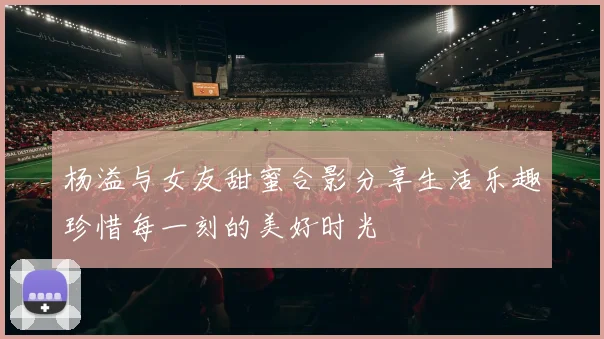 杨溢与女友甜蜜合影分享生活乐趣珍惜每一刻的美好时光