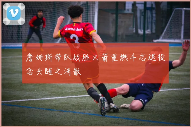 詹姆斯带队战胜火箭重燃斗志退役念头随之消散