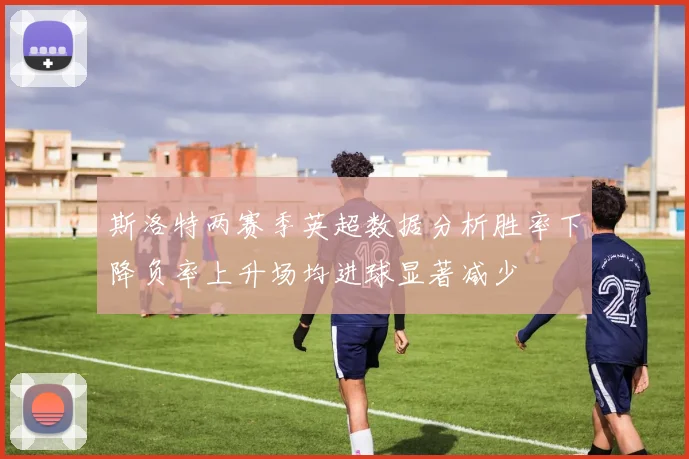 斯洛特两赛季英超数据分析胜率下降负率上升场均进球显著减少