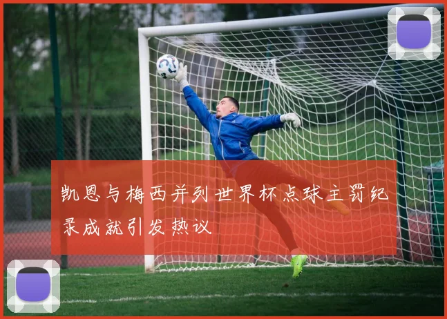 凯恩与梅西并列世界杯点球主罚纪录成就引发热议